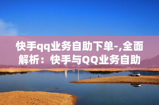 快手qq业务自助下单-,全面解析：快手与QQ业务自助下单指南，轻松掌握操作流程