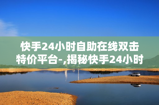 快手24小时自助在线双击特价平台-,揭秘快手24小时自助在线双击特价平台：一个极速增长的网络互动新领域