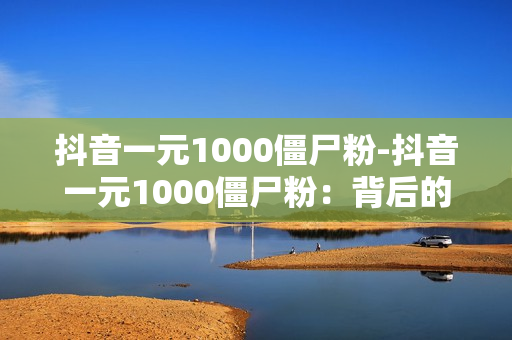 抖音一元1000僵尸粉-抖音一元1000僵尸粉：背后的故事