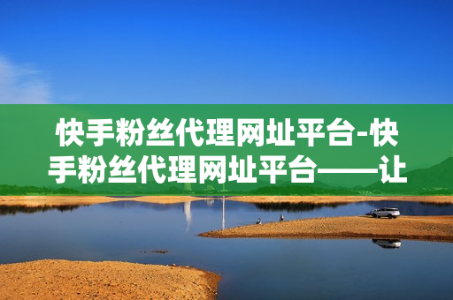 快手粉丝代理网址平台-快手粉丝代理网址平台——让您的商品迅速触达更多的潜在客户