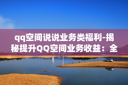 qq空间说说业务类福利-揭秘提升QQ空间业务收益：全方位优化说说福利策略