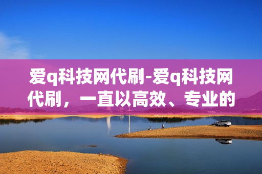 爱q科技网代刷-爱q科技网代刷，一直以高效、专业的服务受到用户的喜爱。我们的团队是由一群热衷于网络技术的朋友组成，他们拥有丰富的经验和深厚的专业知识，致力于为用户提供最优质的代刷服务。