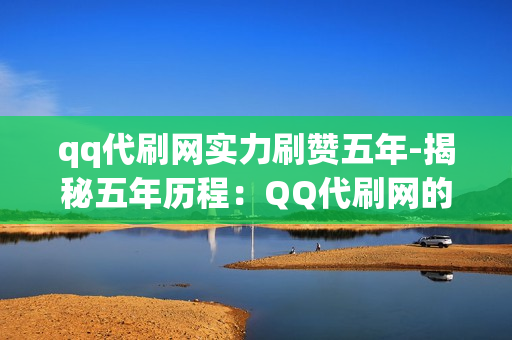 qq代刷网实力刷赞五年-揭秘五年历程：QQ代刷网的专业实力与信誉提升之路