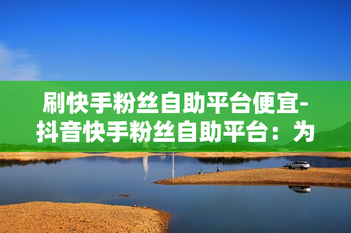 刷快手粉丝自助平台便宜-抖音快手粉丝自助平台：为您省去大量时间和精力！