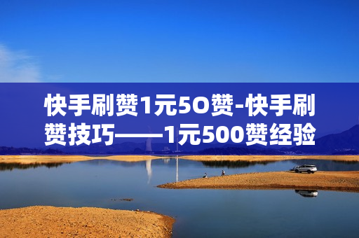 快手刷赞1元5O赞-快手刷赞技巧——1元500赞经验分享