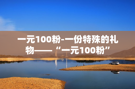 一元100粉-一份特殊的礼物——“一元100粉”