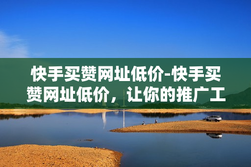 快手买赞网址低价-快手买赞网址低价，让你的推广工作更加省心省力！