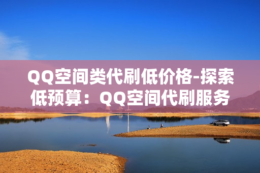 QQ空间类代刷低价格-探索低预算：QQ空间代刷服务性价比分析