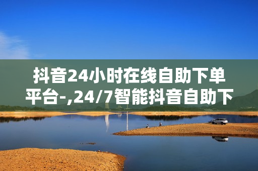 抖音24小时在线自助下单平台-,24/7智能抖音自助下单神器：轻松操作，高效便捷