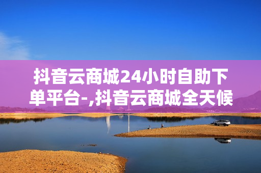 抖音云商城24小时自助下单平台-,抖音云商城全天候自助下单平台：便捷购物的新时代