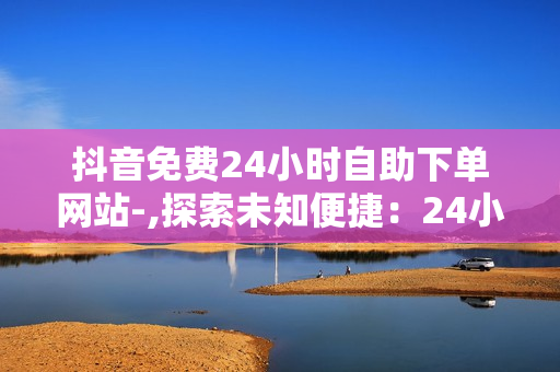 抖音免费24小时自助下单网站-,探索未知便捷：24小时抖音自助下单神器全解析