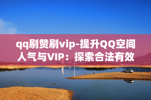 qq刷赞刷vip-提升QQ空间人气与VIP：探索合法有效的刷赞与VIP提升策略