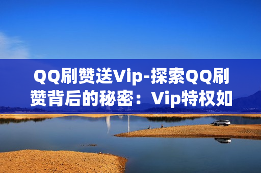 QQ刷赞送Vip-探索QQ刷赞背后的秘密：Vip特权如何通过点赞活动获取