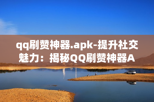 qq刷赞神器.apk-提升社交魅力：揭秘QQ刷赞神器APK的全方位解析\n\n一、引言