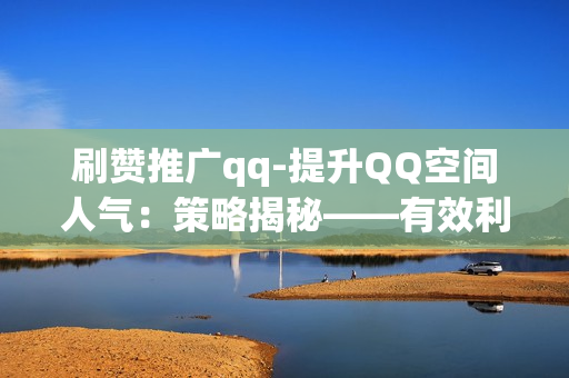 刷赞推广qq-提升QQ空间人气：策略揭秘——有效利用刷赞推广的艺术