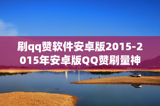 刷qq赞软件安卓版2015-2015年安卓版QQ赞刷量神器：功能解析与优化策略