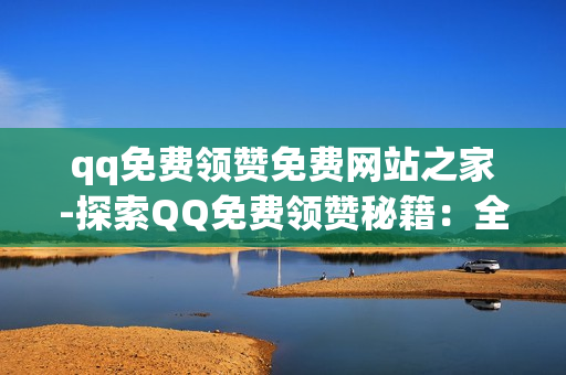 qq免费领赞免费网站之家-探索QQ免费领赞秘籍：全面解析QQ免费领赞免费网站之家资源平台