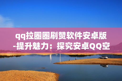 qq拉圈圈刷赞软件安卓版-提升魅力：探究安卓QQ空间拉圈圈点赞神器的秘密