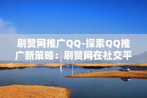 刷赞网推广QQ-探索QQ推广新策略：刷赞网在社交平台的影响与应用分析