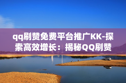 qq刷赞免费平台推广KK-探索高效增长：揭秘QQ刷赞免费平台推广策略——以KK为例