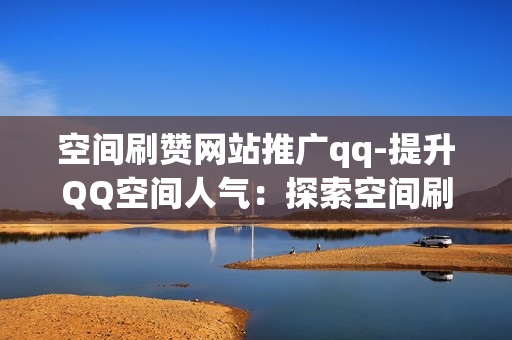 空间刷赞网站推广qq-提升QQ空间人气：探索空间刷赞网站的策略与优化SEO实践