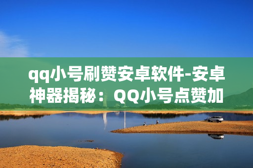 qq小号刷赞安卓软件-安卓神器揭秘：QQ小号点赞加速器深度解析与优化策略