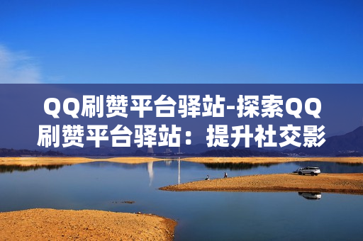 QQ刷赞平台驿站-探索QQ刷赞平台驿站：提升社交影响力的秘密武器