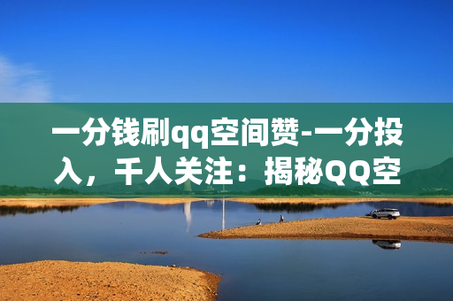 一分钱刷qq空间赞-一分投入，千人关注：揭秘QQ空间点赞刷量背后的真相与策略