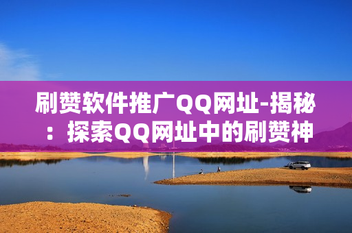 刷赞软件推广QQ网址-揭秘：探索QQ网址中的刷赞神器——提升社交影响力的秘密武器