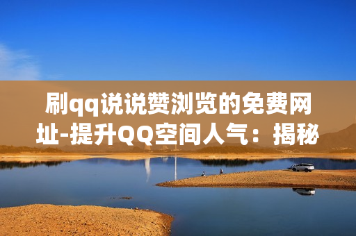 刷qq说说赞浏览的免费网址-提升QQ空间人气：揭秘免费获取说说赞与浏览量的策略