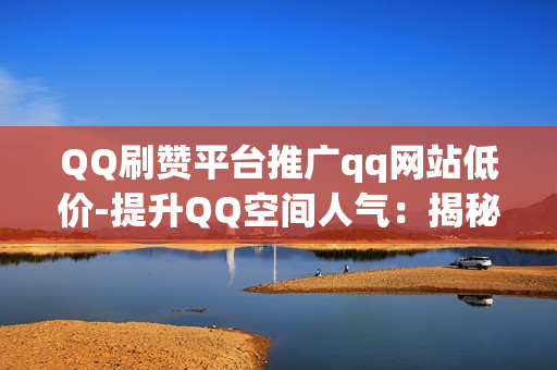 QQ刷赞平台推广qq网站低价-提升QQ空间人气：揭秘低价QQ刷赞平台对网站推广的价值与策略