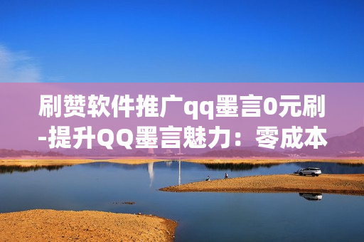 刷赞软件推广qq墨言0元刷-提升QQ墨言魅力：零成本探索0元刷赞软件的实战指南