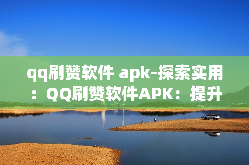 qq刷赞软件 apk-探索实用：QQ刷赞软件APK：提升社交影响力的秘密武器