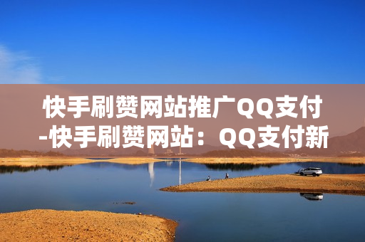 快手刷赞网站推广QQ支付-快手刷赞网站：QQ支付新合作，便捷高效提升用户体验