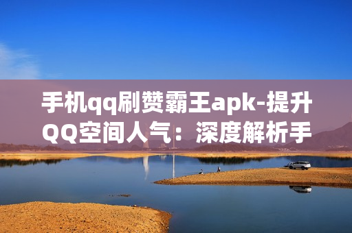 手机qq刷赞霸王apk-提升QQ空间人气：深度解析手机QQ刷赞霸王APK的秘密与优化策略