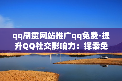 qq刷赞网站推广qq免费-提升QQ社交影响力：探索免费QQ刷赞网站的策略与优化