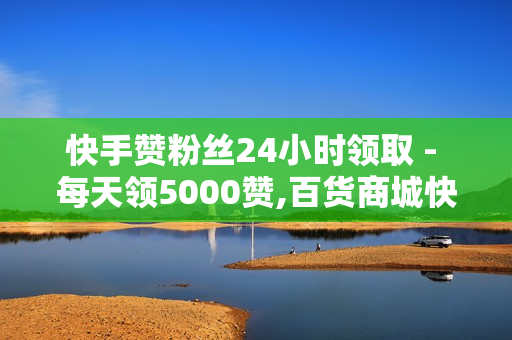 快手赞粉丝24小时领取 - 每天领5000赞,百货商城快手点赞 - 抖音赞自助