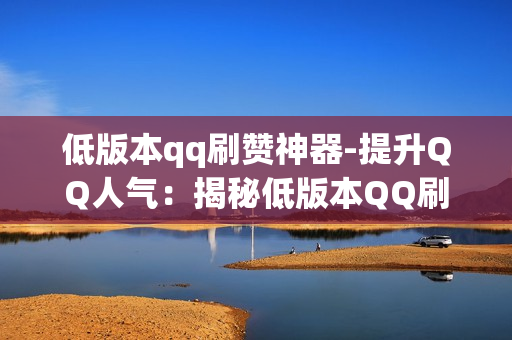 低版本qq刷赞神器-提升QQ人气：揭秘低版本QQ刷赞神器的操作与注意事项