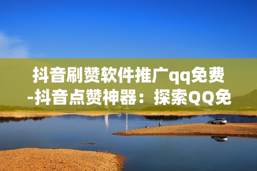 抖音刷赞软件推广qq免费-抖音点赞神器：探索QQ免费刷赞背后的秘密与风险