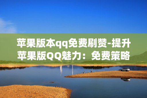 苹果版本qq免费刷赞-提升苹果版QQ魅力：免费策略揭秘与点赞增长秘籍