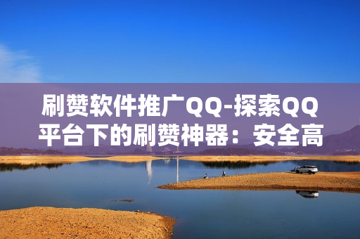 刷赞软件推广QQ-探索QQ平台下的刷赞神器：安全高效提升社交影响力