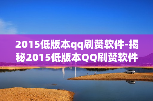 2015低版本qq刷赞软件-揭秘2015低版本QQ刷赞软件：历史回溯与风险警示