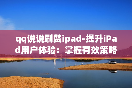 qq说说刷赞ipad-提升iPad用户体验：掌握有效策略轻松QQ说说刷赞技巧