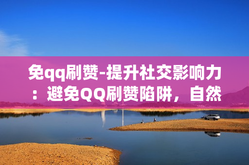 免qq刷赞-提升社交影响力：避免QQ刷赞陷阱，自然增长策略揭秘