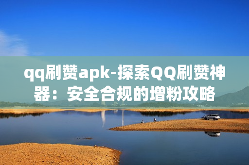 qq刷赞apk-探索QQ刷赞神器：安全合规的增粉攻略