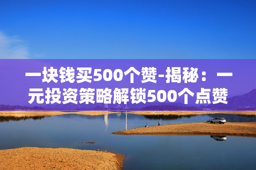 一块钱买500个赞-揭秘：一元投资策略解锁500个点赞的秘密