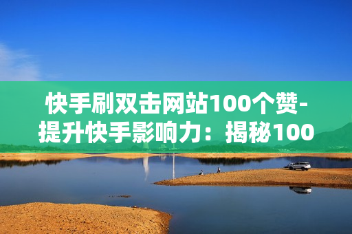 快手刷双击网站100个赞-提升快手影响力：揭秘100个赞的秘密——全方位解析刷双击网站策略