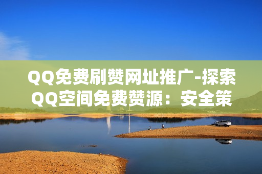 QQ免费刷赞网址推广-探索QQ空间免费赞源：安全策略与有效推广指南