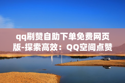 qq刷赞自助下单免费网页版-探索高效：QQ空间点赞自助服务：免费网页版操作指南与SEO优化策略