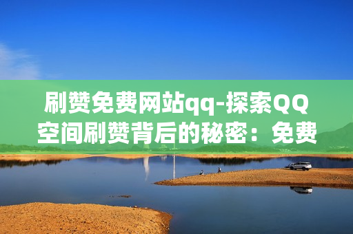 刷赞免费网站qq-探索QQ空间刷赞背后的秘密：免费网站合法合规指南